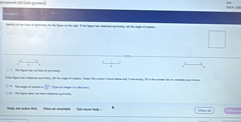 Kornawart 35 (AS graßed)
DE
An2 at 2
canaty af the tres of nymmety ftor the ligane on theright. If the ligure has rttional symmaty, tell the angle all utton
2
V
*
C. The ligure has no lines of symmety
ll the figare has ratatonal symmetry, tell the angle of rotation. Select the corect choice below and, i recessiny, fill in the anowr box to complete your choice
A. The arple of caton s □° (ype an manger or a decial)
B. The figure-does not have rotational symmety
Help me solve this View an example Get more help - Clear all Check a