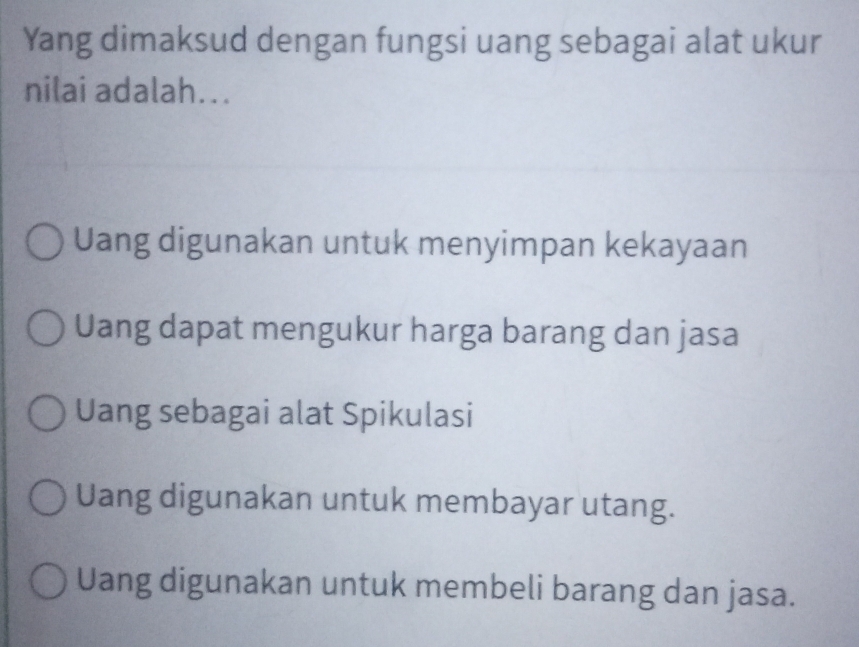 Yang dimaksud dengan fungsi uang sebagai alat ukur
nilai adalah...
Uang digunakan untuk menyimpan kekayaan
Uang dapat mengukur harga barang dan jasa
Uang sebagai alat Spikulasi
Uang digunakan untuk membayar utang.
Uang digunakan untuk membeli barang dan jasa.