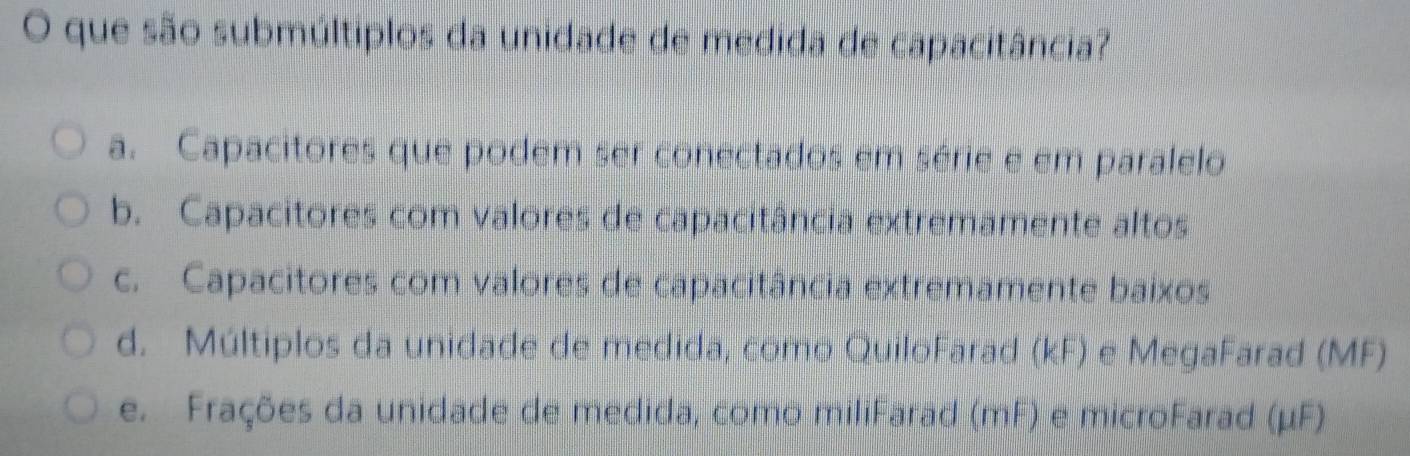 que são submúltiplos da unidade de medida de capacitância?
a. Capacitores que podem ser conectados em série e em paralelo
b. Capacitores com valores de capacitância extremamente altos
c. Capacitores com valores de capacitância extremamente baixos
d. Múltiplos da unidade de medida, como QuiloFarad (kF) e MegaFarad (MF)
e. Frações da unidade de medida, como miliFarad (mF) e microFarad (μF)