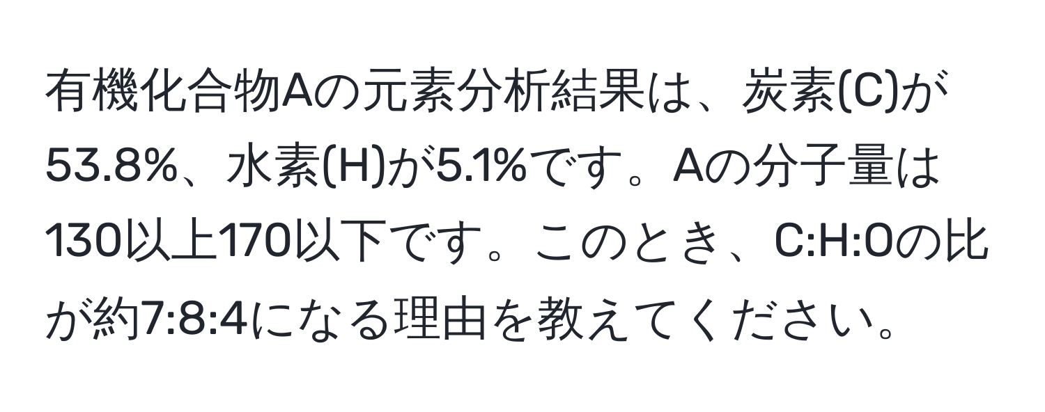 有機化合物Aの元素分析結果は、炭素(C)が53.8%、水素(H)が5.1%です。Aの分子量は130以上170以下です。このとき、C:H:Oの比が約7:8:4になる理由を教えてください。