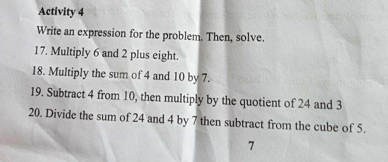 Activity 4 
Write an expression for the problem. Then, solve. 
17. Multiply 6 and 2 plus eight. 
18. Multiply the sum of 4 and 10 by 7. 
19. Subtract 4 from 10, then multiply by the quotient of 24 and 3
20. Divide the sum of 24 and 4 by 7 then subtract from the cube of 5.
7