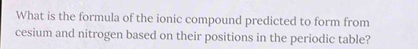 What is the formula of the ionic compound predicted to form from 
cesium and nitrogen based on their positions in the periodic table?