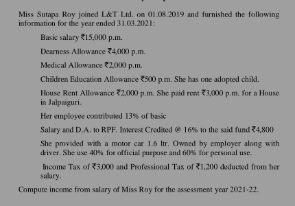 Miss Sutapa Roy joined L&T Ltd. on 01.08.2019 and furnished the following 
information for the year ended 31.03.2021: 
Basic salary ₹15,000 p.m. 
Dearness Allowance ₹4,000 p.m. 
Medical Allowance ₹2,000 p.m. 
Children Education Allowance ₹500 p.m. She has one adopted child. 
House Rent Allowance ₹2,000 p.m. She paid rent ₹3,000 p.m. for a House 
in Jalpaiguri. 
Her employee contributed 13% of basic 
Salary and D.A. to RPF. Interest Credited @ 16% to the said fund (4,800
She provided with a motor car 1.6 ltr. Owned by employer along with 
driver. She use 40% for official purpose and 60% for personal use. 
Income Tax of ₹3,000 and Professional Tax of ₹1,200 deducted from her 
salary. 
Compute income from salary of Miss Roy for the assessment year 2021-22.