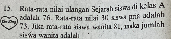 Rata-rata nilai ulangan Sejarah siswa di kelas A 
adalah 76. Rata-rata nilai 30 siswa pria adalah 
The King 73. Jika rata-rata siswa wanita 81, maka jumlah 
siswa wanita adalah