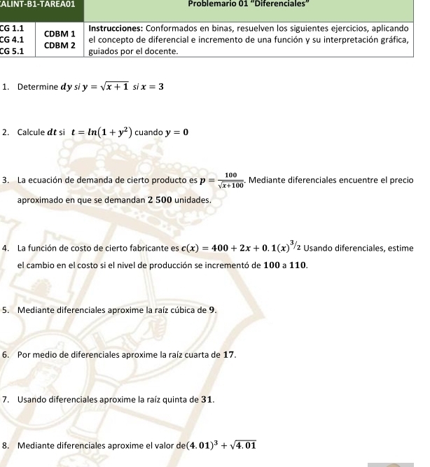 AProblemario 01 “enciales” 
C 
C 
C 
1. Determine dy si y=sqrt(x+1) si x=3
2. Calcule at si t=ln (1+y^2) cuando y=0
3. La ecuación de demanda de cierto producto es p= 100/sqrt(x+100) . Mediante diferenciales encuentre el precio 
aproximado en que se demandan 2 500 unidades. 
4. La función de costo de cierto fabricante es c(x)=400+2x+0.1(x)^3/2 Usando diferenciales, estime 
el cambio en el costo si el nivel de producción se incrementó de 100 a 110. 
5. Mediante diferenciales aproxime la raíz cúbica de 9. 
6. Por medio de diferenciales aproxime la raíz cuarta de 17. 
7. Usando diferenciales aproxime la raíz quinta de 31. 
8. Mediante diferenciales aproxime el valor de (4.01)^3+sqrt(4.01)