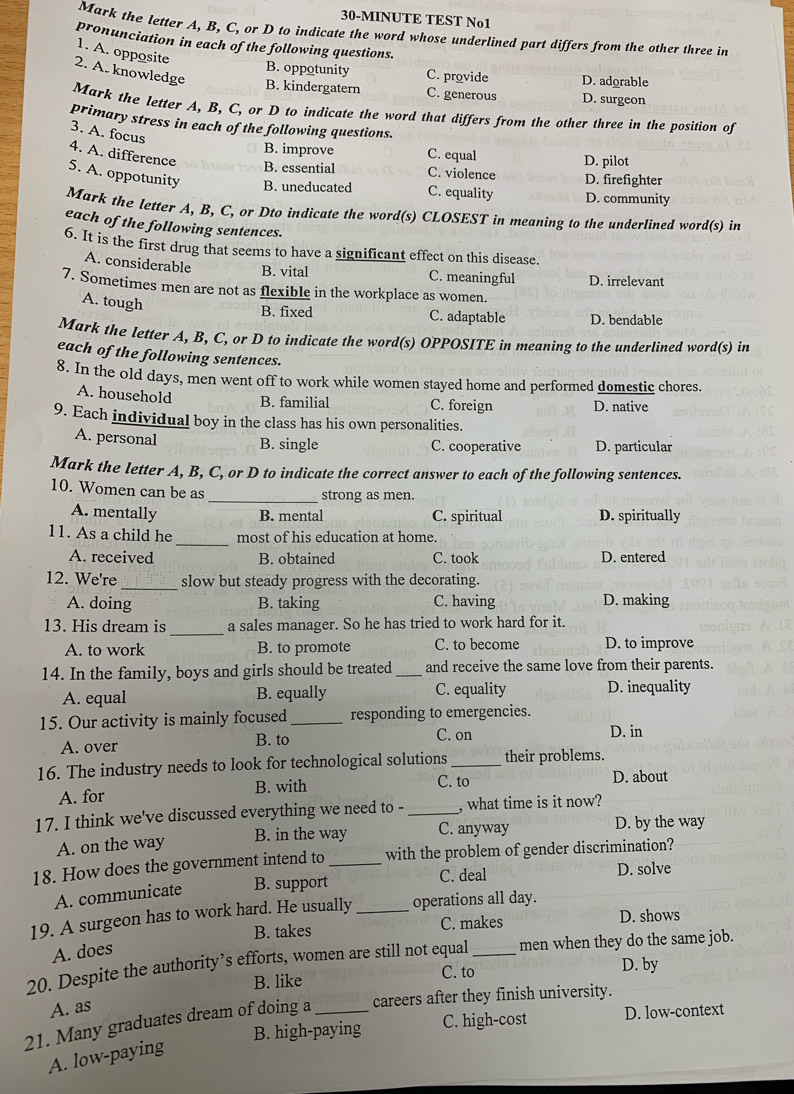 30-MINUTE TEST No1
Mark the letter A, B, C, or D to indicate the word whose underlined part differs from the other three in
pronunciation in each of the following questions.
1. A. opposite
2. A. knowledge
B. oppotunity C. provide D. adorable
B. kindergatern C. generous D. surgeon
Mark the letter A, B, C, or D to indicate the word that differs from the other three in the position of
primary stress in each of the following questions.
3. A. focus
B. improve C. equal D. pilot
4. A. difference
B. essential C. violence D. firefighter
5. A. oppotunity B. uneducated C. equality D. community
Mark the letter A, B, C, or Dto indicate the word(s) CLOSEST in meaning to the underlined word(s) in
each of the following sentences.
6. It is the first drug that seems to have a significant effect on this disease.
A. considerable B. vital C. meaningful D. irrelevant
7. Sometimes men are not as flexible in the workplace as women.
A. tough
B. fixed C. adaptable D. bendable
Mark the letter A, B, C, or D to indicate the word(s) OPPOSITE in meaning to the underlined word(s) in
each of the following sentences.
8. In the old days, men went off to work while women stayed home and performed domestic chores.
A. household B. familial C. foreign D. native
9. Each individual boy in the class has his own personalities.
A. personal B. single C. cooperative D. particular
Mark the letter A, B, C, or D to indicate the correct answer to each of the following sentences.
10. Women can be as
_strong as men.
A. mentally B. mental C. spiritual D. spiritually
_
11. As a child he most of his education at home.
A. received B. obtained C. took D. entered
12. We're_ slow but steady progress with the decorating.
A. doing B. taking C. having D. making
_
13. His dream is a sales manager. So he has tried to work hard for it.
A. to work B. to promote C. to become D. to improve
14. In the family, boys and girls should be treated _and receive the same love from their parents.
A. equal B. equally C. equality D. inequality
15. Our activity is mainly focused_ responding to emergencies.
A. over B. to
C. on D. in
16. The industry needs to look for technological solutions _their problems.
C. to
A. for B. with D. about
17. I think we've discussed everything we need to - _, what time is it now?
A. on the way B. in the way C. anyway D. by the way
18. How does the government intend to _with the problem of gender discrimination?
C. deal
A. communicate B. support D. solve
19. A surgeon has to work hard. He usually _operations all day.
B. takes C. makes D. shows
A. does
20. Despite the authority’s efforts, women are still not equal _men when they do the same job.
B. like C. to
D. by
A. as
21. Many graduates dream of doing a _careers after they finish university.
B. high-paying C. high-cost D. low-context
A. low-paying