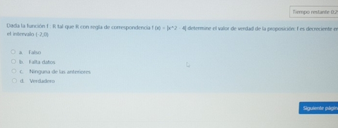 Tiempo restante 0:2
Dada la función f : R tal que R con regla de correspondencia f(x)=|x^(wedge)2-4| determine el valor de verdad de la proposición: f es decreciente en
el intervalo (-2,0)
a. Falso
b. Falta datos
c. Ninguna de las anteriores
d. Verdadero
Siguiente págin