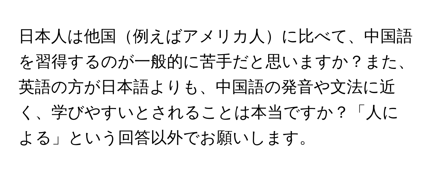 日本人は他国例えばアメリカ人に比べて、中国語を習得するのが一般的に苦手だと思いますか？また、英語の方が日本語よりも、中国語の発音や文法に近く、学びやすいとされることは本当ですか？「人による」という回答以外でお願いします。