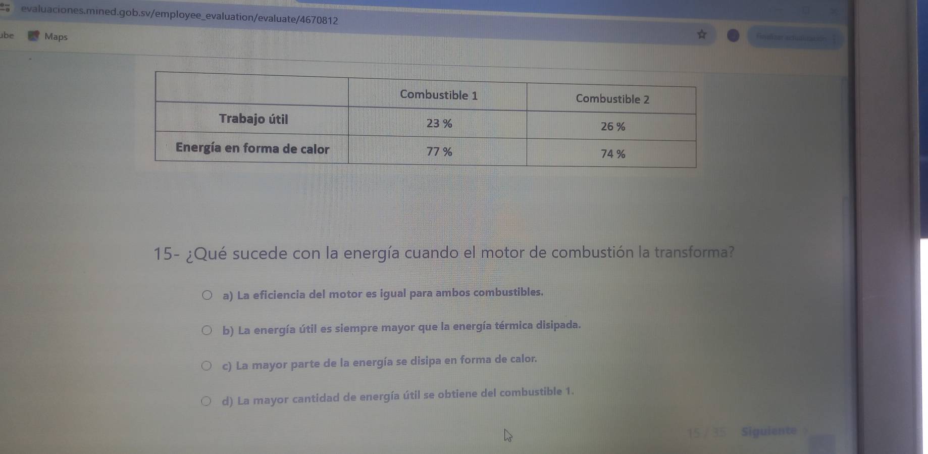 be Maps Finalizar actuallización
15- ¿Qué sucede con la energía cuando el motor de combustión la transforma?
a) La eficiencia del motor es igual para ambos combustibles.
b) La energía útil es siempre mayor que la energía térmica disipada.
c) La mayor parte de la energía se disipa en forma de calor.
d) La mayor cantidad de energía útil se obtiene del combustible 1.
Siquiente