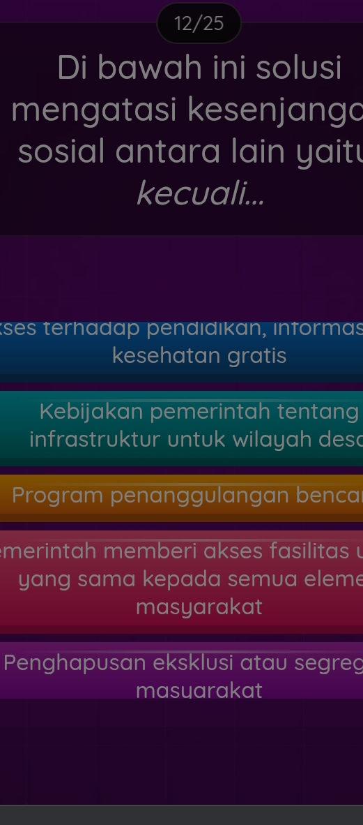 12/25
Di bawah ini solusi
mengatasi kesenjango
sosial antara lain yait !
kecuali...
kses terhadap pendıdıkan, ınformas
kesehatan gratis
Kebijakan pemerintah tentang
infrastruktur untuk wilayah desc
Program penanggulangan benca
m erin tah mem b eri a ks es f asilitas 
yang sama kepada semua eleme
masyarakat
Penghapusan eksklusi atau segreg
masuarakat