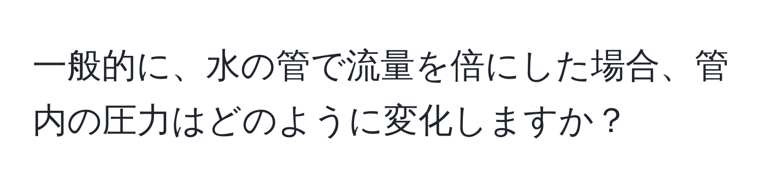 一般的に、水の管で流量を倍にした場合、管内の圧力はどのように変化しますか？