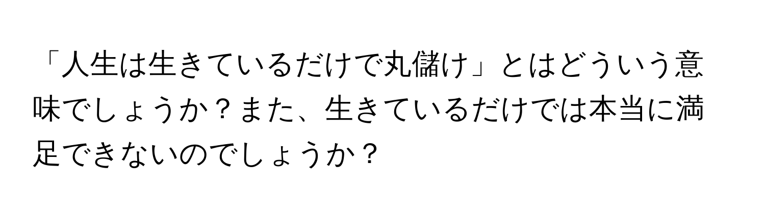 「人生は生きているだけで丸儲け」とはどういう意味でしょうか？また、生きているだけでは本当に満足できないのでしょうか？