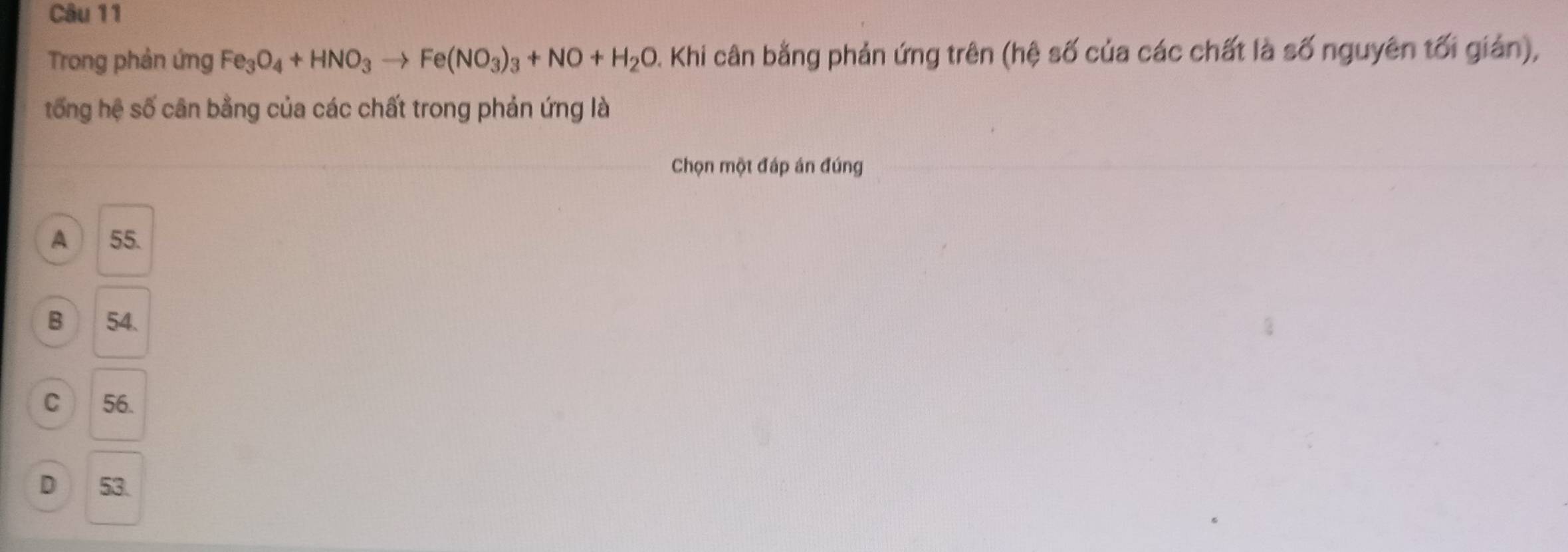 Trong phản ứng Fe_3O_4+HNO_3to Fe(NO_3)_3+NO+H_2O A. Khi cân bằng phản ứng trên (hệ số của các chất là số nguyên tối gián),
tống hệ số cân bằng của các chất trong phản ứng là
Chọn một đáp án đúng
A 55.
B 54.
C 56.
D 53.