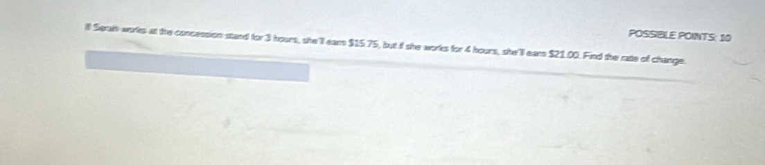 POSSIBLE POINTS: 10 
ll Sarah workes at the concession stand for 3 hour, she'll eam $15.75, but it she works for 4 hous, she'll eam $21.00. Find the rate of change.