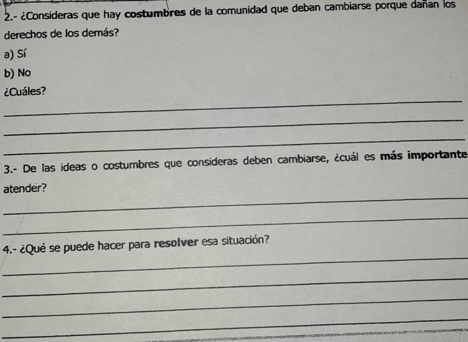 2.- ¿Consideras que hay costumbres de la comunidad que deban cambiarse porque dañan los
derechos de los demás?
a) Sí
b) No
_
¿Cuáles?
_
_
3.- De las ideas o costumbres que consideras deben cambiarse, ¿cuál es más importante
_
atender?
_
_
4.- ¿Qué se puede hacer para resolver esa situación?
_
_
_