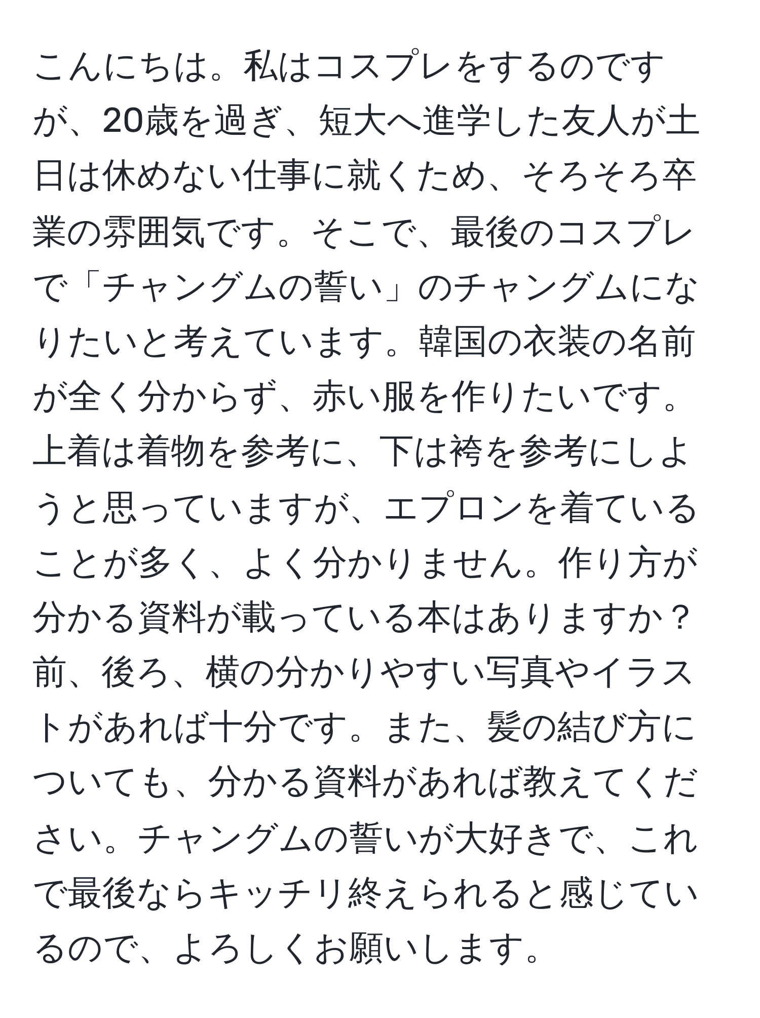 こんにちは。私はコスプレをするのですが、20歳を過ぎ、短大へ進学した友人が土日は休めない仕事に就くため、そろそろ卒業の雰囲気です。そこで、最後のコスプレで「チャングムの誓い」のチャングムになりたいと考えています。韓国の衣装の名前が全く分からず、赤い服を作りたいです。上着は着物を参考に、下は袴を参考にしようと思っていますが、エプロンを着ていることが多く、よく分かりません。作り方が分かる資料が載っている本はありますか？前、後ろ、横の分かりやすい写真やイラストがあれば十分です。また、髪の結び方についても、分かる資料があれば教えてください。チャングムの誓いが大好きで、これで最後ならキッチリ終えられると感じているので、よろしくお願いします。