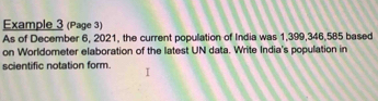 Example 3 (Page 3) 
As of December 6, 2021, the current population of India was 1,399, 346,585 based 
on Worldometer elaboration of the latest UN data. Write India's population in 
scientific notation form.