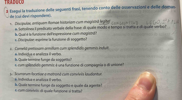 TRADUCO 
2 Esegui la traduzione delle seguenti frasi, tenendo conto delle osservazioni e delle doman- 
de (cui devi rispondere). 
1. Discipulae, antiquam Romae historiam cum magistrā legïte! 
a. Sottolinea il predicato verbale della frase: di quale modo e tempo si tratta e di quale verbo? 
b. Qual è la funzione dell’espressione cum magistrā? 
c. Discipulae: esprime la funzione di soggetto? 
2. Corneliă pretiosam armillam cum splendidis gemmis induit. 
a. Individua e analizza il verbo. 
b. Quale termine funge da soggetto? 
c. cum splendidis gemmis: è una funzione di compagnia o di unione? 
3. Scurrarum facetiae a matronā cum conviviis laudantur. 
a. Individua e analizza il verbo. 
b. Quale termine funge da soggetto e quale da agente? 
c. cum conviviis: di quale funzione si tratta?