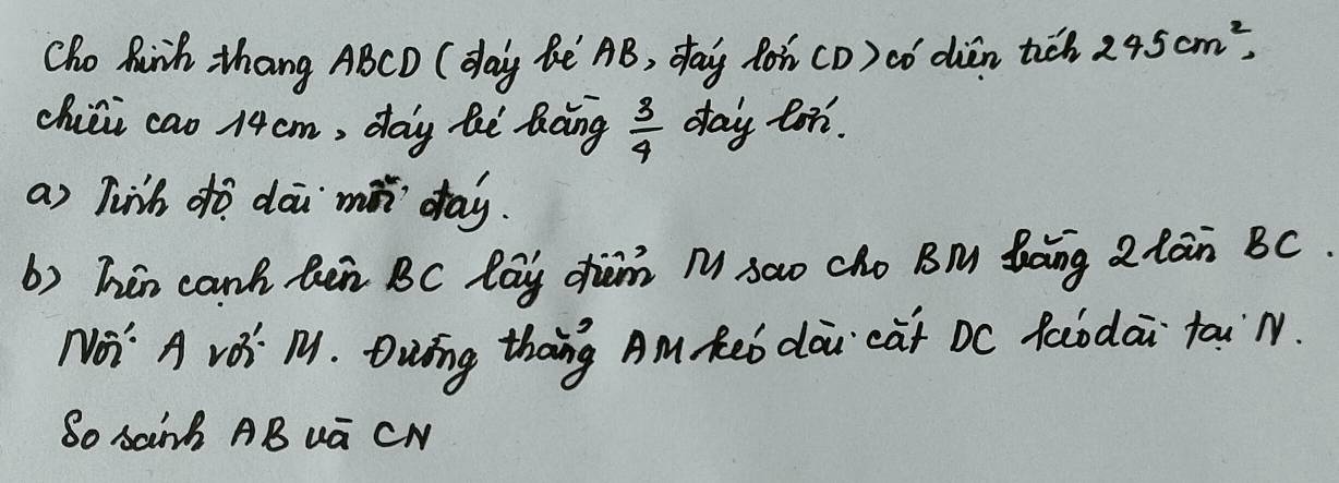 Cho hinh, thang ABCD (day Bè AB, day ton (D) cǒ dién tiǒ 245cm^2, 
chiái cao 14cm, day hè làing  3/4  day lon. 
a) linh dò dāi mǎn day. 
b) Thin canh hen BC lay dhan M sao cho BM Saing 2lain BC. 
No' A vOi M. Dwing thang Am Reb doi càt Dc foodai tai N. 
So sainh AB ua CN