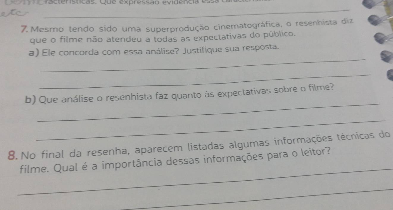 Cracteristicas. Que expressão evidencia ess 
_ 
7. Mesmo tendo sido uma superprodução cinematográfica, o resenhista diz 
que o filme não atendeu a todas as expectativas do público. 
_ 
a) Ele concorda com essa análise? Justifique sua resposta. 
_ 
_ 
b) Que análise o resenhista faz quanto às expectativas sobre o filme? 
_ 
8. No final da resenha, aparecem listadas algumas informações técnicas do 
_ 
filme. Qual é a importância dessas informações para o leitor? 
_