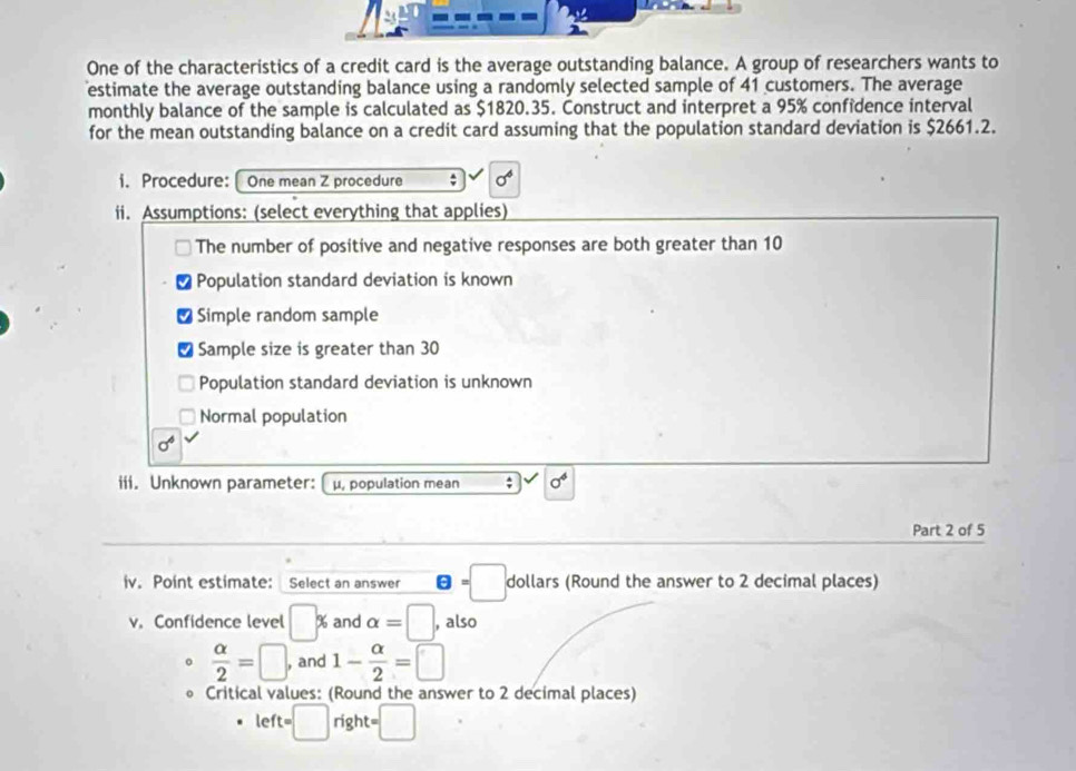 One of the characteristics of a credit card is the average outstanding balance. A group of researchers wants to 
estimate the average outstanding balance using a randomly selected sample of 41 customers. The average 
monthly balance of the sample is calculated as $1820.35. Construct and interpret a 95% confidence interval 
for the mean outstanding balance on a credit card assuming that the population standard deviation is $2661.2. 
i. Procedure: One mean Z procedure ; sigma^6
ii. Assumptions: (select everything that applies) 
The number of positive and negative responses are both greater than 10
Population standard deviation is known 
Simple random sample 
Sample size is greater than 30
Population standard deviation is unknown 
Normal population
sigma^4
iii. Unknown parameter: μpopulation mean ; sigma^4
Part 2 of 5 
iv. Point estimate: Select an answer θ =□ dollars (Round the answer to 2 decimal places) 
v. Confidence level □ % and alpha =□ , also
 alpha /2 =□ , and 1- alpha /2 =□
Critical values: (Round the answer to 2 decimal places)
left=□ right =□