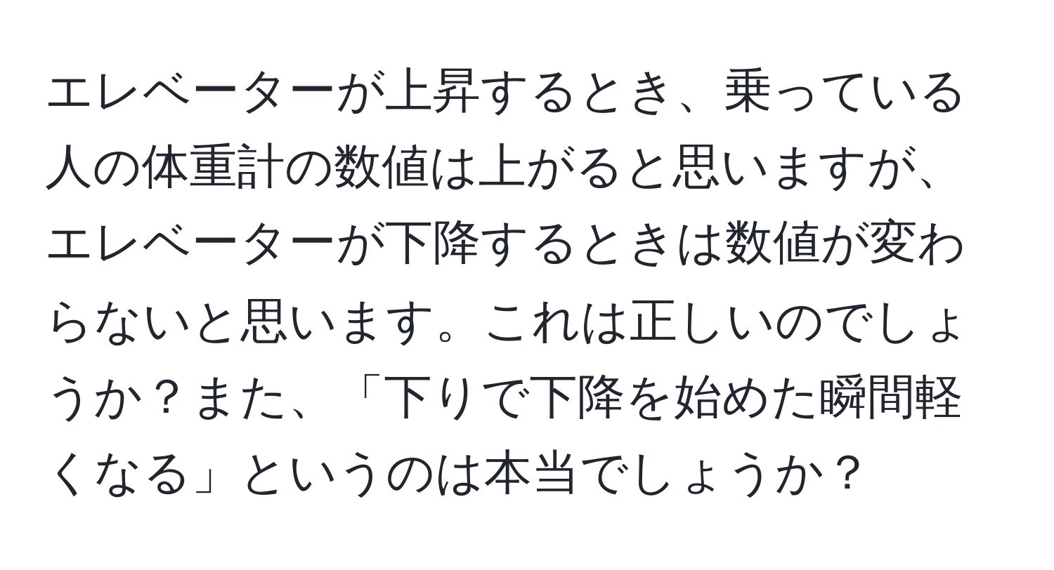 エレベーターが上昇するとき、乗っている人の体重計の数値は上がると思いますが、エレベーターが下降するときは数値が変わらないと思います。これは正しいのでしょうか？また、「下りで下降を始めた瞬間軽くなる」というのは本当でしょうか？