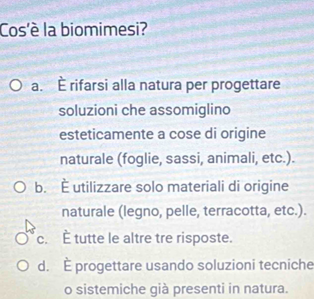 Cos'è la biomimesi?
a. È rifarsi alla natura per progettare
soluzioni che assomiglino
esteticamente a cose di origine
naturale (foglie, sassi, animali, etc.).
b. È utilizzare solo materiali di origine
naturale (legno, pelle, terracotta, etc.).
c. È tutte le altre tre risposte.
d. È progettare usando soluzioni tecniche
o sistemiche già presenti in natura.