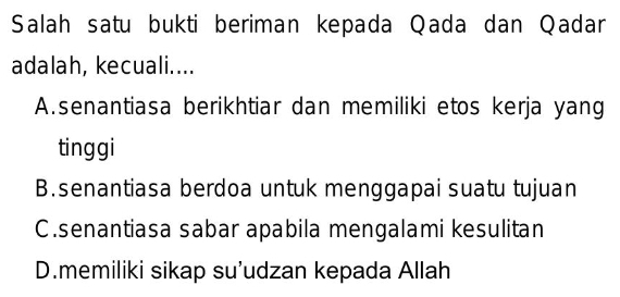 Salah satu bukti beriman kepada Qada dan Qadar
adalah, kecuali....
A.senantiasa berikhtiar dan memiliki etos kerja yang
tinggi
B.senantiasa berdoa untuk menggapai suatu tujuan
C.senantiasa sabar apabila mengalami kesulitan
D.memiliki sikap su’udzan kepada Allah