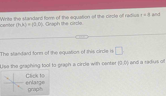 Write the standard form of the equation of the circle of radius r=8 and 
center (h,k)=(0,0). Graph the circle. 
The standard form of the equation of this circle is □ . 
Use the graphing tool to graph a circle with center (0,0) and a radius of 
Click to 
enlarge 
graph