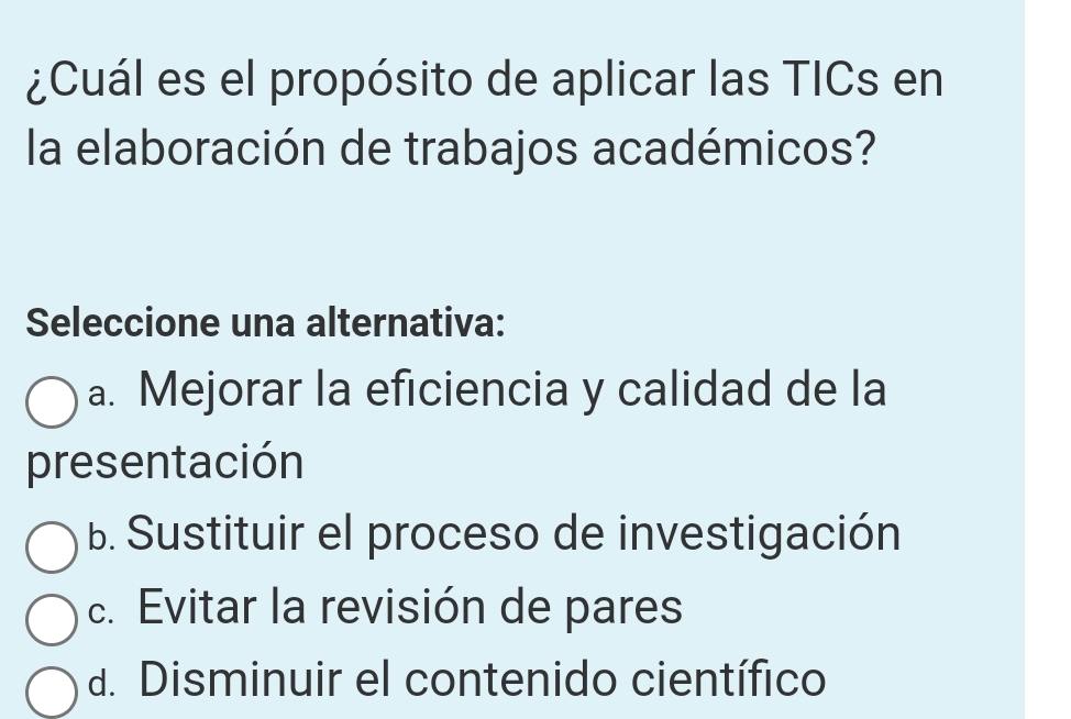 ¿Cuál es el propósito de aplicar las TICs en
la elaboración de trabajos académicos?
Seleccione una alternativa:
a. Mejorar la eficiencia y calidad de la
presentación
b. Sustituir el proceso de investigación
c. Evitar la revisión de pares
d. Disminuir el contenido científico