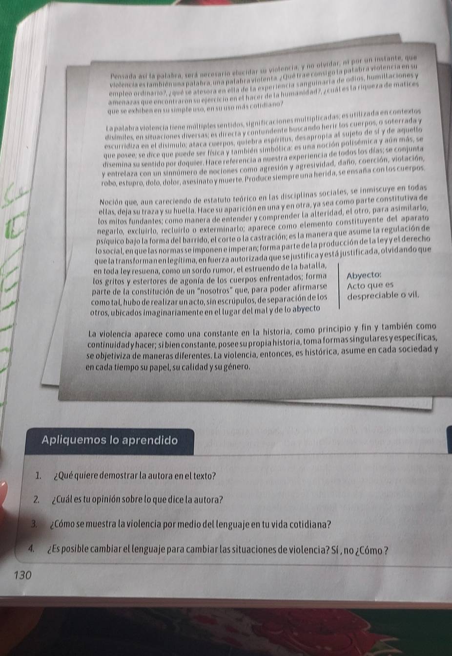 Pensada así la palabra, será necesario elucidar su violencia, y no olvidar, ni por un instante, que
violencia es también una palabra, una palabra violenta. ¿ Qué trae consigo la palabra violencia en su
empleo ordinario?, ¿ que se atesora en ella de la experiencia sanguinaría de odíos, humilaciones y
amenazas que encontraron su ejercició en el hacer de la humanidad 7, ¿cuál es la riqueza de matices
que se exhiben en su simple uso, en su uso más cotidiano?
La palabra violencia tiene múltiples sentidos, significaciones multíplicadas; es utilizada en contextos
disímiles, en situaciones diversas; es directa y contundente buscando herir los cuerpos, o soterrada y
escurridiza en el disimulo; ataca cuerpos, quiebra espíritus, desapropia al sujeto de sí y de aquello
que posee; se dice que puede ser física y también simbólica: es una noción polisémica y aún más, se
disemina su sentido por doquier. Hace referencia a nuestra experiencia de todos los días; se conjunta
y entrelaza con un sinnúmero de nociones como agresión y agresividad, daño, coerción, violación,
robo, estupro, dolo, dolor, asesinato y muerte. Produce siempre una herida, se ensaña con los cuerpos.
Noción que, aun careciendo de estatuto teórico en las disciplinas sociales, se inmiscuye en todas
ellas, deja su traza y su huella. Hace su aparición en una y en otra, ya sea como parte constitutiva de
los mitos fundantes; como manera de entender y comprender la alteridad, el otro, para asimilarlo,
negarlo, excluírlo, recluirlo o exterminarlo; aparece como elemento constituyente del aparato
psíquico bajo la forma del barrido, el corte o la castración; es la manera que asume la regulación de
lo social, en que las normas se imponen e imperan; forma parte de la producción de la leyy el derecho
que la transforman en legítima, en fuerza autorizada que se justifica y está justificada, olvidando que
en toda ley resuena, como un sordo rumor, el estruendo de la batalla,
los gritos y estertores de agonía de los cuerpos enfrentados; forma Abyecto:
parte de la constitución de un “nosotros" que, para poder afirmarse Acto que es
como tal, hubo de realizar un acto, sin escrúpulos, de separación de los despreciable o vil.
otros, ubicados imaginariamente en el lugar del mal y de lo abyecto
La violencia aparece como una constante en la historia, como principio y fin y también como
continuidad y hacer; si bien constante, posee su propia historia, toma formas singulares y específicas,
se objetiviza de maneras diferentes. La violencia, entonces, es histórica, asume en cada sociedad y
en cada tiempo su papel, su calidad y su género.
Apliquemos lo aprendido
1. ¿Qué quiere demostrar la autora en el texto?
2. ¿Cuál es tu opinión sobre lo que dice la autora?
3. ¿Cómo se muestra la violencia por medio del lenguaje en tu vida cotidiana?
4. ¿Es posible cambiar el lenguaje para cambiar las situaciones de violencia? Sí , no ¿Cómo ?
130