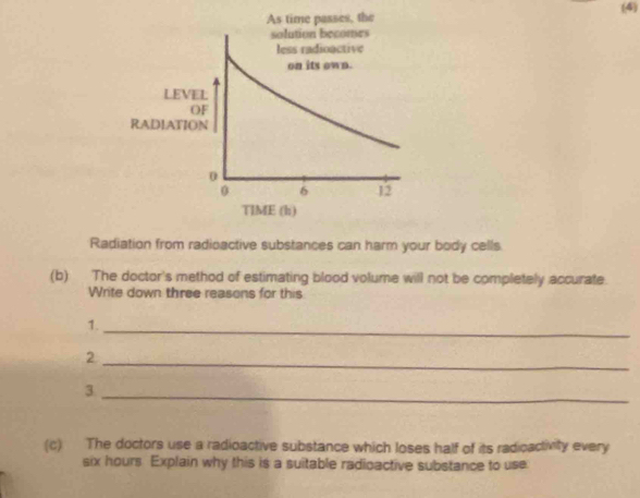 As time passes, the (4) 
solution becomes 
less radioactive 
on its own. 
LEVEL 
OF 
RADIATION
0
0 6 12
TlME (h) 
Radiation from radioactive substances can harm your body cells. 
(b) The doctor's method of estimating blood volume will not be completely accurate. 
Write down three reasons for this 
1._ 
_2 
_3 
(c) The doctors use a radioactive substance which loses half of its radioactivity every
six hours Explain why this is a suitable radioactive substance to use: