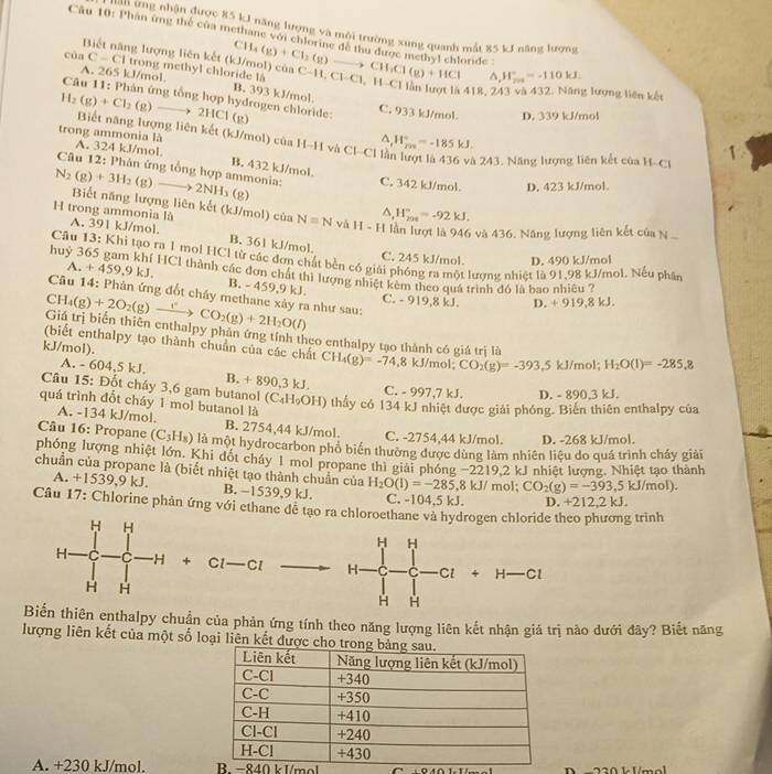 nan ứng nhận được 85 kJ năng lượng và mội trường xung quanh mắt 85 kJ năng lượng
Cầu 10: Phan ứng thể của methane với chiorine đe thu được methyl chloride
Biết năng lượng liên kết (kJ/mol) của^(H_(201)°=-110kJ.
của C-CI trong methyl chloride là CH_4)(g)+Cl_2(g)to CH_3Cl(g)+HCl C-11,C1-C1,1 1 El lần lượt là 418, 243 và 432. Năng lượng liên kết
A. 265 kJ/mol B. 393 kJ/mol
1-
Câu 11: Phân ứng tổng hợp hydrogen chloride: C. 933 kJ/mol. D. 339 kJ/mol
H_2(g)+Cl_2(g)to 2HCl(g) Biết năng lượng liên kết (kJ/mol) của H-H và Cl-Cl là W_(200)°=-185kJ.
^
trong ammonia là A. 324 kJ/mol B. 432 kJ/mol.
à 243. Năng lượng liên kết của H.- C1 1
Câu 12: Phân ứng tổng hợp ammonia: C. 342 kJ/mol. D. 423 kJ/mol.
(g)
N_2(g)+3H_2(g)to 2NH_3 Biết năng lượng liên kết (kJ/mol) của N=Nv△ H-H I ần lượt là 946 và 436. Năng lượng liên kết của N^(H_(201)°=-92kJ.
H trong ammonia là A. 391 kJ/mol. B. 361 kJ/mol.
C. 245 kJ/mol. D. 490 kJ/mol
huỷ 3  Câu 13: Khi tạo ra 1 mol HCl từ các đơn chất bền có giải phóng ra một lượng nhiệt là 91,98 kJ/mol. Nếu phân
A. +459,9kJ * HC1 thành các đơn chát thì lượng nhiệt kêm theo quá trình đó là bao nhiều ?
B. - 459,9 kJ. C. - 919,8 kJ. D +919,8kJ
Câu 14: Phản ứng đốt chấy methane xây ra như sau:
CH_4)(g)+2O_2(g)xrightarrow (g)CO_2(g)+2H_2O(l)
Giá trị biển thiên enthalpy phản ứng tính theo enthalpy tạo thành có giá trị là
(biết enthalpy tạo thành chuẩn của các chất CH_4(g)=-74.8 kJ/_1 nol; CO_2(g)=-393.5kJ/mol;H_2O(l)=-285.8
kJ/mol).
A. - 604,5 kJ. B. + 890,3 kJ.
Câu 15: Đốt cháy 3,6 gam butanol
C. - 997,7 kJ. D. - 890,3 kJ.
quá trình đốt cháy 1 mol butanol là (C_4H_9OH) thấy có 134 kJ nhiệt được giải phóng. Biến thiên enthalpy của
A. -134 kJ/mol. B. 2754,44 kJ/mol. C. -2754,44 kJ/mol. D. -268 kJ/mol.
Cu 16: Propane (C_3H_8) là một hydrocarbon phố biến thường được dùng làm nhiên liệu do quá trình cháy giải
phóng lượng nhiệt lớn. Khi đốt cháy 1 mol propane thì giải phóng -2219,2kJ I nhiệt lượng. Nhiệt tạo thành
chuẩn của propane là (biết nhiệt tạo thành chuẩn của H_2O(l)=-285,8kJ/ mol; CO_2(g)=-393,5kJ/mol).
A. +1539,9 kJ. B. −1539,9 kJ. C. -104.5 kJ.
Câu 17: Chlorine phân ứng với ethane dễ tạo ra chloroethane và hydrogen chloride theo phương trình D. +212,2 kJ.
+ Cl — Cl 4∈t _0^(4 =5
c-c □ ^□ .) 4 H —Cl
H
Biển thiên enthalpy chuẩn của phản ứng tính theo năng lượng liên kết nhận giá trị nào dưới đây? Biết năng
lượng liên kết của một số loại liên kết đượ
A. +230 kJ/mol. B. −840 kJ/mol A  m 2 2 0 1 1mol