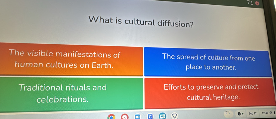 710 
What is cultural diffusion? 
The visible manifestations of The spread of culture from one 
human cultures on Earth. place to another. 
Traditional rituals and Efforts to preserve and protect 
celebrations. cultural heritage. 
Sep 12 12:43