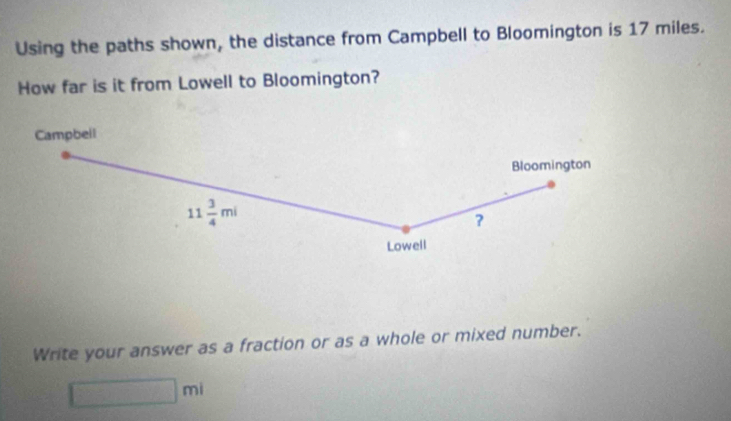 Using the paths shown, the distance from Campbell to Bloomington is 17 miles. 
How far is it from Lowell to Bloomington? 
Campbell 
Bloomington
11 3/4 mi
? 
Lowell 
Write your answer as a fraction or as a whole or mixed number.
□ ml