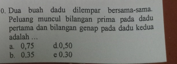 Dua buah dadu dilempar bersama-sama.
Peluang muncul bilangan prima pada dadu
pertama dan bilangan genap pada dadu kedua
adalah .
a. 0,75 d. 0,50
b. 0.35 e 0.30