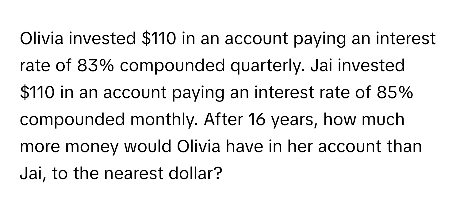 Olivia invested $110 in an account paying an interest rate of 83% compounded quarterly. Jai invested $110 in an account paying an interest rate of 85% compounded monthly. After 16 years, how much more money would Olivia have in her account than Jai, to the nearest dollar?