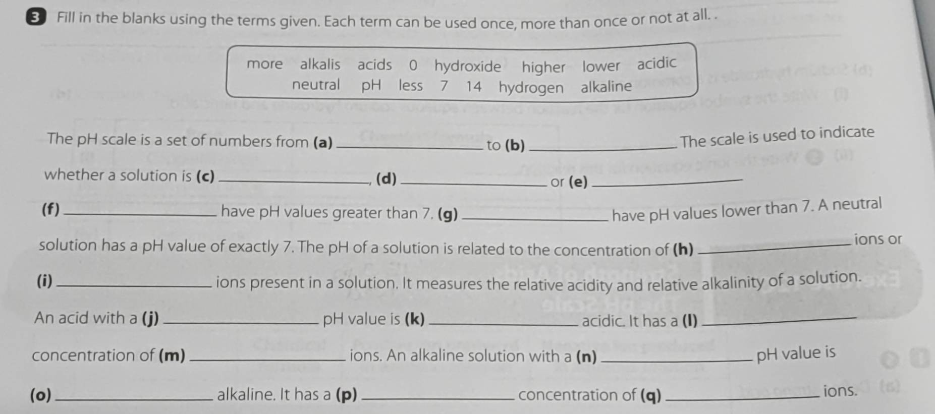 Fill in the blanks using the terms given. Each term can be used once, more than once or not at all. . 
more alkalis acids 0 hydroxide higher lower acidic 
neutral pH less 7 14 hydrogen alkaline 
The pH scale is a set of numbers from (a)_ to (b)_ 
The scale is used to indicate 
whether a solution is (c) _(d)_ or (e)_ 
(f) _have pH values greater than 7. (g) _have pH values lower than 7. A neutral 
solution has a pH value of exactly 7. The pH of a solution is related to the concentration of (h) _ions or 
(i) _ions present in a solution. It measures the relative acidity and relative alkalinity of a solution. 
An acid with a (j) _pH value is (k)_ acidic. It has a (I)_ 
concentration of (m) _ions. An alkaline solution with a (n) _pH value is 
(o)_ alkaline. It has a (p) _concentration of (q) _ions.