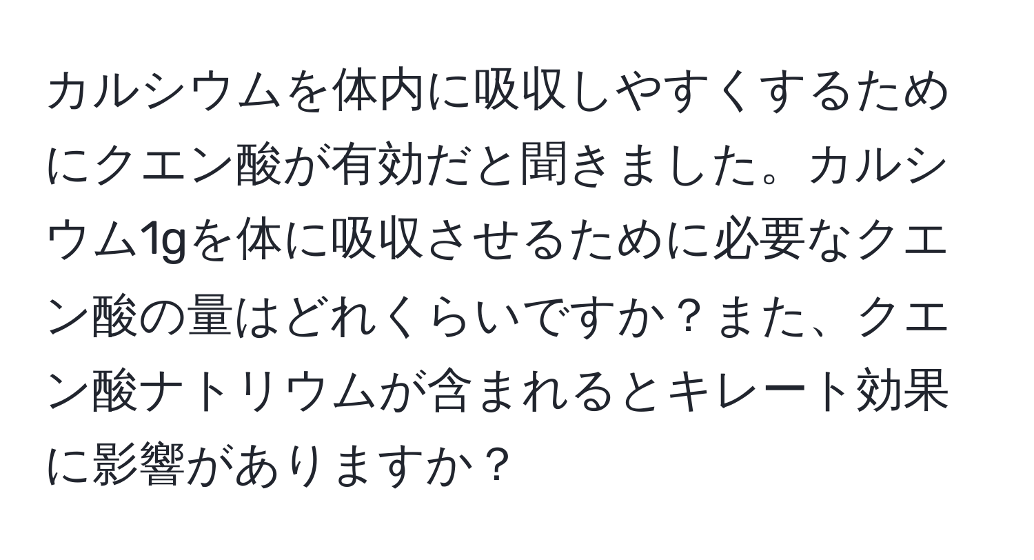 カルシウムを体内に吸収しやすくするためにクエン酸が有効だと聞きました。カルシウム1gを体に吸収させるために必要なクエン酸の量はどれくらいですか？また、クエン酸ナトリウムが含まれるとキレート効果に影響がありますか？