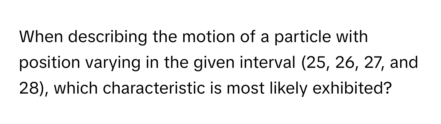 When describing the motion of a particle with position varying in the given interval (25, 26, 27, and 28), which characteristic is most likely exhibited?