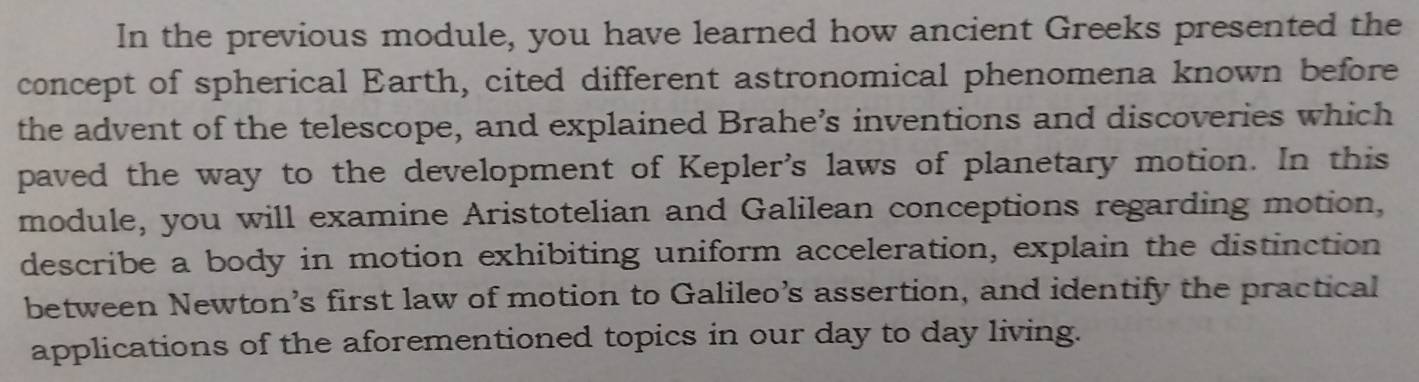 In the previous module, you have learned how ancient Greeks presented the 
concept of spherical Earth, cited different astronomical phenomena known before 
the advent of the telescope, and explained Brahe’s inventions and discoveries which 
paved the way to the development of Kepler's laws of planetary motion. In this 
module, you will examine Aristotelian and Galilean conceptions regarding motion, 
describe a body in motion exhibiting uniform acceleration, explain the distinction 
between Newton’s first law of motion to Galileo’s assertion, and identify the practical 
applications of the aforementioned topics in our day to day living.