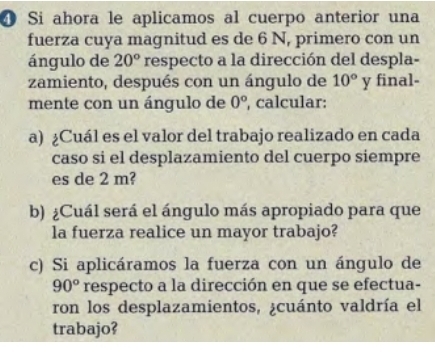 ❹ Si ahora le aplicamos al cuerpo anterior una 
fuerza cuya magnitud es de 6 N, primero con un 
ángulo de 20° respecto a la dirección del despla- 
zamiento, después con un ángulo de 10° y final- 
mente con un ángulo de 0° , calcular: 
a) ¿Cuál es el valor del trabajo realizado en cada 
caso si el desplazamiento del cuerpo siempre 
es de 2 m? 
b) ¿Cuál será el ángulo más apropiado para que 
la fuerza realice un mayor trabajo? 
c) Si aplicáramos la fuerza con un ángulo de
90° respecto a la dirección en que se efectua- 
ron los desplazamientos, ¿cuánto valdría el 
trabajo?