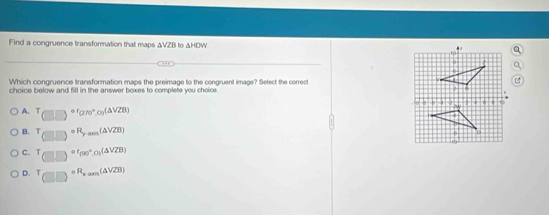 Find a congruence transformation that maps ΔVZB to △ HDW. 
Which congruence transformation maps the preimage to the congruent image? Select the correct
choice below and fill in the answer boxes to complete you choice.
A. T_(□ )circ r_(270°,0)(△ VZB)
B. (□ □ )^circ R_y-axs(△ VZB)
C. T_T)^or_(90°,0)(△ VZB)
D. T_(□ ,□ )circ R_x-axis(△ VZB)