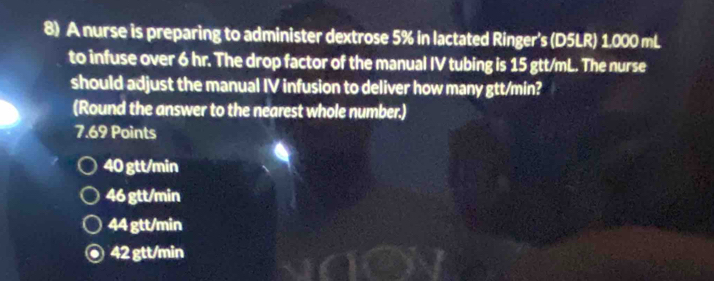 A nurse is preparing to administer dextrose 5% in lactated Ringer's (D5LR) 1.000 mL
to infuse over 6 hr. The drop factor of the manual IV tubing is 15 gtt/mL. The nurse
should adjust the manual IV infusion to deliver how many gtt/min?
(Round the answer to the nearest whole number.)
7.69 Points
40 gtt/min
46 gtt/min
44 gtt/min
42 gtt/min