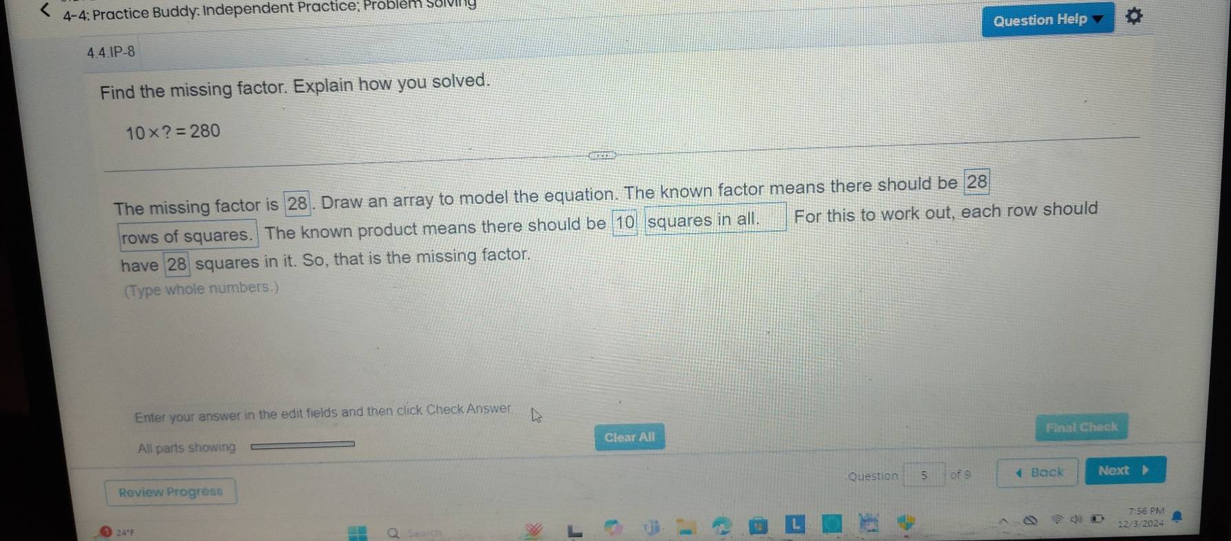 4-4: Practice Buddy: Independent Practice; Problém Solving 
Question Help 
4.4.1P-8 
Find the missing factor. Explain how you solved.
10* ?=280
The missing factor is 28. Draw an array to model the equation. The known factor means there should be 28
rows of squares. The known product means there should be 10 squares in all. For this to work out, each row should 
have 28 squares in it. So, that is the missing factor. 
(Type whole numbers.) 
Enter your answer in the edit fields and then click Check Answer 
Final Check 
Clear All 
All parts showing 
Question 5 of 9 ◀ Back Next D 
Review Progress 
7:56 PM 
12/3/2024 
24°F Search