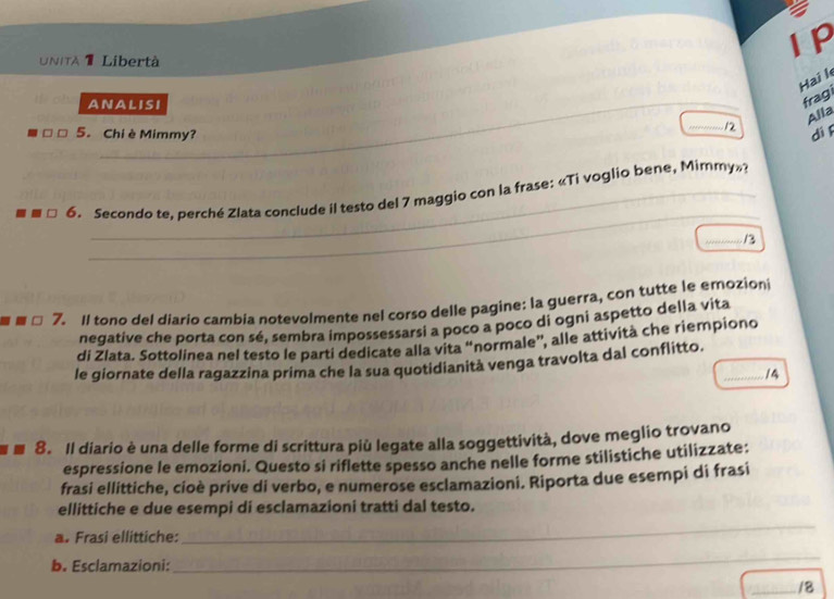 a 
UNITA 1 Libertà 
IP 
Hai l 
ANALISI 
fragi 
_ 
12 Alla 
□ 5. Chi è Mimmy? 
dì 
_ 
_ 
6. Secondo te, perché Zlata conclude il testo del 7 maggio con la frase: «Ti voglio bene, Mimmy»? 
_13 
7. Il tono del diario cambia notevolmente nel corso delle pagine: la guerra, con tutte le emozioni 
negative che porta con sé, sembra impossessarsi a poco a poco di ogni aspetto della vita 
di Zlata. Sottolinea nel testo le parti dedicate alla vita “normale”, alle attività che riempiono 
le giornate della ragazzina prima che la sua quotidianità venga travolta dal conflitto._ 
14 
8. Il diario è una delle forme di scrittura più legate alla soggettività, dove meglio trovano 
espressione le emozioni. Questo si riflette spesso anche nelle forme stilistiche utilizzate: 
frasi ellittiche, cioè prive di verbo, e numerose esclamazioni. Riporta due esempi di frasi 
ellittiche e due esempi di esclamazioni tratti dal testo. 
a. Frasi ellittiche: 
_ 
b. Esclamazioni: 
_ 
_/8