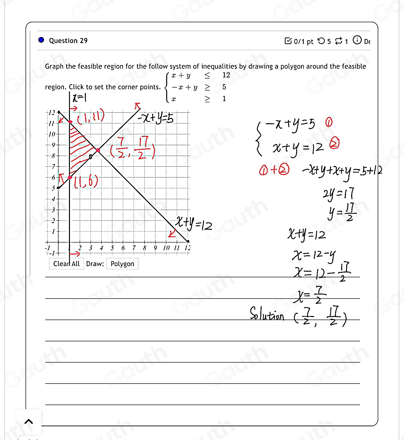 Question 29 /1 pt> 5 % 1 odot De 
Graph the feasible region for the follow system of inequalities by drawing a polygon around the feasible 
region. Click to set the corner points. beginarrayl x+y≤ 12 -x+y≥ 5 x≥ 1endarray.

^