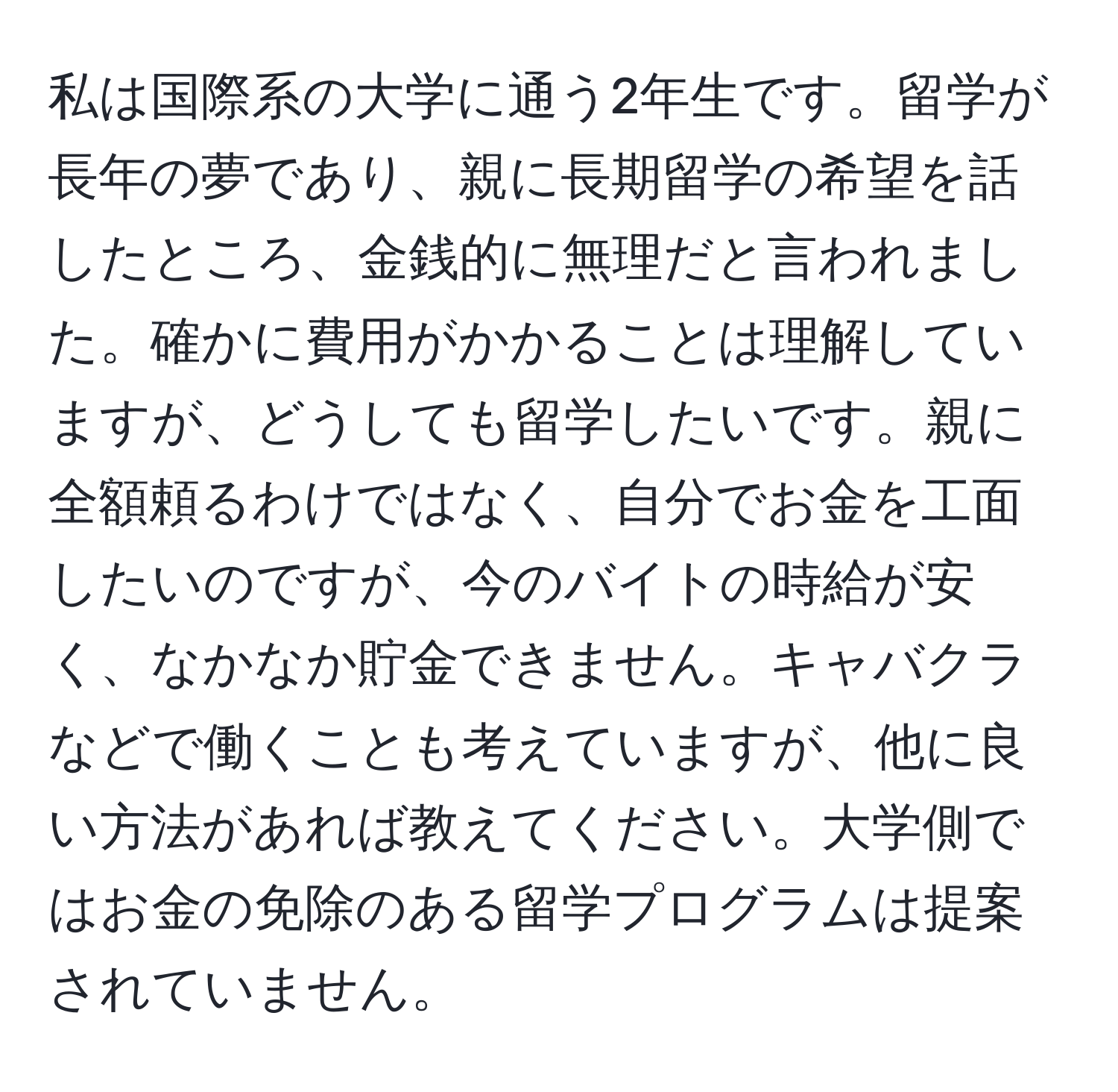 私は国際系の大学に通う2年生です。留学が長年の夢であり、親に長期留学の希望を話したところ、金銭的に無理だと言われました。確かに費用がかかることは理解していますが、どうしても留学したいです。親に全額頼るわけではなく、自分でお金を工面したいのですが、今のバイトの時給が安く、なかなか貯金できません。キャバクラなどで働くことも考えていますが、他に良い方法があれば教えてください。大学側ではお金の免除のある留学プログラムは提案されていません。