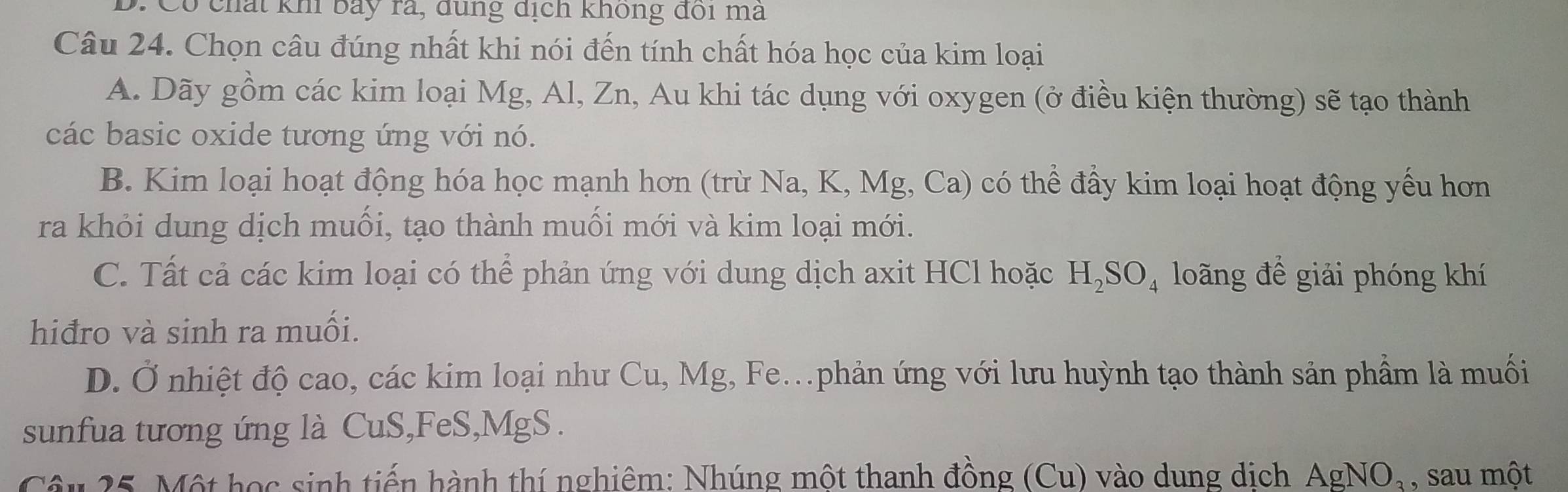 D. Có chất kh bảy rã, đùng địch không đôi ma
Câu 24. Chọn câu đúng nhất khi nói đến tính chất hóa học của kim loại
A. Dãy gồm các kim loại Mg, Al, Zn, Au khi tác dụng với oxygen (ở điều kiện thường) sẽ tạo thành
các basic oxide tương ứng với nó.
B. Kim loại hoạt động hóa học mạnh hơn (trừ Na, K, Mg, Ca) có thể đấy kim loại hoạt động yếu hơn
ra khỏi dung dịch muối, tạo thành muối mới và kim loại mới.
C. Tất cả các kim loại có thể phản ứng với dung dịch axit HCl hoặc H_2SO_4 loãng để giải phóng khí
hiđro và sinh ra muối.
D. Ở nhiệt độ cao, các kim loại như Cu, Mg, Fe..phản ứng với lưu huỳnh tạo thành sản phẩm là muối
sunfua tương ứng là CuS,FeS,MgS.
Câu 25. Một học sinh tiến hành thí nghiêm: Nhúng một thanh đồng (Cu) vào dung dịch AgNO_3 , sau một