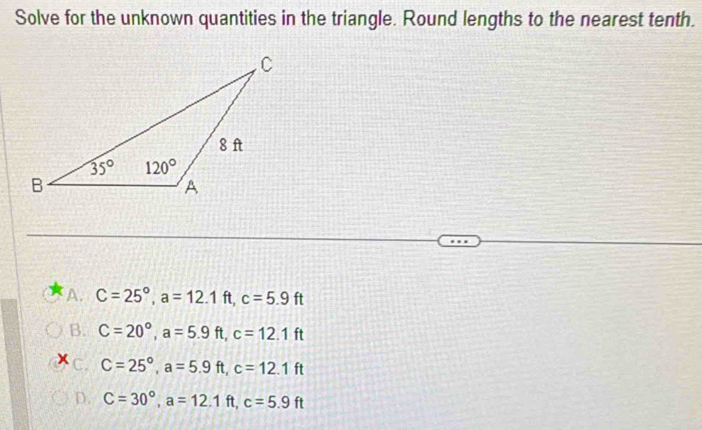 Solve for the unknown quantities in the triangle. Round lengths to the nearest tenth.
A. C=25°,a=12.1ft,c=5.9ft
B. C=20°,a=5.9ft,c=12.1ft
x C. C=25°,a=5.9ft,c=12.1ft
D. C=30°,a=12.1ft,c=5.9ft